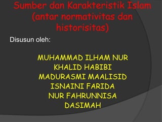 Sumber dan Karakteristik Islam
    (antar normativitas dan
         historisitas)
Disusun oleh:

        MUHAMMAD ILHAM NUR
           KHALID HABIBI
        MADURASMI MAALISID
          ISNAINI FARIDA
          NUR FAHRUNNISA
             DASIMAH
 