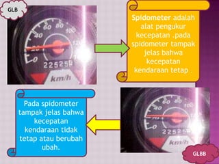 Spidometer adalah
alat pengukur
kecepatan .pada
spidometer tampak
jelas bahwa
kecepatan
kendaraan tetap .
Pada spidometer
tampak jelas bahwa
kecepatan
kendaraan tidak
tetap atau berubah
ubah.
GLB
GLBB
 