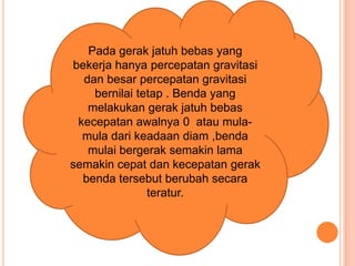 Pada gerak jatuh bebas yang
bekerja hanya percepatan gravitasi
dan besar percepatan gravitasi
bernilai tetap . Benda yang
melakukan gerak jatuh bebas
kecepatan awalnya 0 atau mula-
mula dari keadaan diam ,benda
mulai bergerak semakin lama
semakin cepat dan kecepatan gerak
benda tersebut berubah secara
teratur.
 