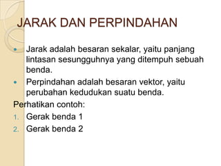 JARAK DAN PERPINDAHAN
 Jarak adalah besaran sekalar, yaitu panjang
lintasan sesungguhnya yang ditempuh sebuah
benda.
 Perpindahan adalah besaran vektor, yaitu
perubahan kedudukan suatu benda.
Perhatikan contoh:
1. Gerak benda 1
2. Gerak benda 2
 