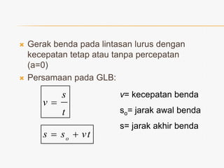  Gerak benda pada lintasan lurus dengan
kecepatan tetap atau tanpa percepatan
(a=0)
 Persamaan pada GLB:
tvss o

t
s
v 
v= kecepatan benda
so= jarak awal benda
s= jarak akhir benda
 
