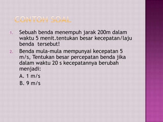 1. Sebuah benda menempuh jarak 200m dalam
waktu 5 menit.tentukan besar kecepatan/laju
benda tersebut!
2. Benda mula-mula mempunyai kecepatan 5
m/s, Tentukan besar percepatan benda jika
dalam waktu 20 s kecepatannya berubah
menjadi:
A. 1 m/s
B. 9 m/s
 