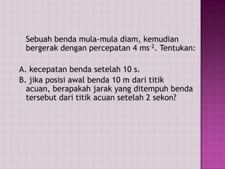 Sebuah benda mula-mula diam, kemudian
bergerak dengan percepatan 4 ms-2. Tentukan:
A. kecepatan benda setelah 10 s.
B. jika posisi awal benda 10 m dari titik
acuan, berapakah jarak yang ditempuh benda
tersebut dari titik acuan setelah 2 sekon?
 