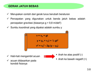  Merupakan contoh dari gerak lurus berubah beraturan
 Percepatan yang digunakan untuk benda jatuh bebas adalah
percepatan gravitasi (biasanya g = 9,8 m/det2)
 Sumbu koordinat yang dipakai adalah sumbu y
3.8
 Hati-hati mengambil acuan
 acuan didasarkan pada
kondidi fisisnya
 Arah ke atas positif (-)
 Arah ke bawah negatif (+)
GERAK JATUH BEBAS
v2 = v0
2 - 2g (y – y0)
y = y0 + vot + ½ gt2
v = v0 + gt
 