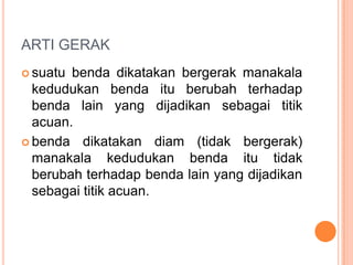 ARTI GERAK
 suatu benda dikatakan bergerak manakala
kedudukan benda itu berubah terhadap
benda lain yang dijadikan sebagai titik
acuan.
 benda dikatakan diam (tidak bergerak)
manakala kedudukan benda itu tidak
berubah terhadap benda lain yang dijadikan
sebagai titik acuan.
 