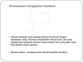 Kemampuan mengajukan hipotesis
 Sebuah pesawat yang sedang terbang horizontal dengan
kecepatan tetap, tiba-tiba menjatuhkan sebuah bom. jika anda
sebagai pilot pesawat tersebut maka lintasan bom yang akan anda
lihat adalah seperti gambar...
 Berikan alasan mengapa anda memilih jawaban tersebut.
A B
C
D
E
 
