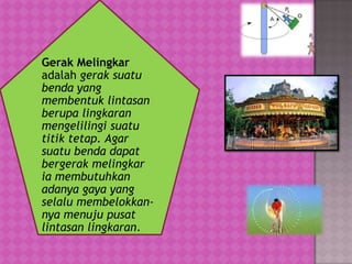 Gerak Melingkar
adalah gerak suatu
benda yang
membentuk lintasan
berupa lingkaran
mengelilingi suatu
titik tetap. Agar
suatu benda dapat
bergerak melingkar
ia membutuhkan
adanya gaya yang
selalu membelokkan-
nya menuju pusat
lintasan lingkaran.
 