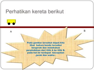 Perhatikan kereta berikut
A B
Pada gambar tersebut dapat kita
lihat bahwa benda tersebut
bergerak dan melakukan
perpindahan dari titik A ke titik B.
pada hal ini terdapat kecepatan
,jarak dan waktu .
 