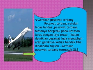 Gerakan pesawat terbang
Pesawat terbang setelah
lepas landas ,pesawat terbang
biasanya bergerak pada lintasan
lurus dengan laju tetap . Walau
demikian pesawat juga mengubah
arah geraknya ketika hendak tiba
dibandara tujuan . Gerakan
pesawat terbang termasuk GLB
 