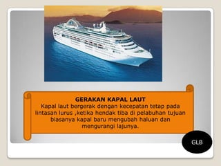 GERAKAN KAPAL LAUT
Kapal laut bergerak dengan kecepatan tetap pada
lintasan lurus ,ketika hendak tiba di pelabuhan tujuan
biasanya kapal baru mengubah haluan dan
mengurangi lajunya.
GLB
 