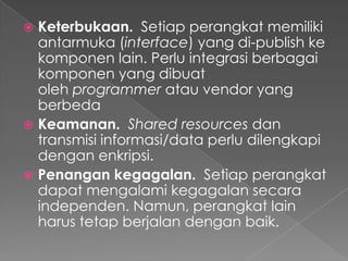 Keterbukaan. Setiap perangkat memiliki
antarmuka (interface) yang di-publish ke
komponen lain. Perlu integrasi berbagai
komponen yang dibuat
oleh programmer atau vendor yang
berbeda
 Keamanan. Shared resources dan
transmisi informasi/data perlu dilengkapi
dengan enkripsi.
 Penangan kegagalan. Setiap perangkat
dapat mengalami kegagalan secara
independen. Namun, perangkat lain
harus tetap berjalan dengan baik.


 