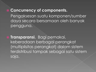 

Concurrency of components.
Pengaksesan suatu komponen/sumber
daya secara bersamaan oleh banyak
pengguna.



Transparansi. Bagi pemakai,
keberadaan berbagai perangkat
(multiplisitas perangkat) dalam sistem
terdistribusi tampak sebagai satu sistem
saja.

 
