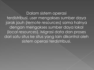 Dalam sistem operasi
terdistribusi, user mengakses sumber daya
jarak jauh (remote resources) sama halnya
dengan mengakses sumber daya lokal
(local resources). Migrasi data dan proses
dari satu situs ke situs yang lain dikontrol oleh
sistem operasi terdistribusi.

 