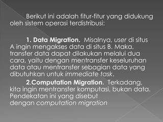 Berikut ini adalah fitur-fitur yang didukung
oleh sistem operasi terdistribusi:
1. Data Migration. Misalnya, user di situs
A ingin mengakses data di situs B. Maka,
transfer data dapat dilakukan melalui dua
cara, yaitu dengan mentransfer keseluruhan
data atau mentransfer sebagian data yang
dibutuhkan untuk immediate task.
2.Computation Migration. Terkadang,
kita ingin mentransfer komputasi, bukan data.
Pendekatan ini yang disebut
dengan computation migration

 