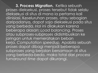 3. Process Migration. Ketika sebuah
proses dieksekusi, proses tersebut tidak selalu
dieksekusi di situs di mana ia pertama kali
diinisiasi. Keseluruhan proses, atau sebagian
daripadanya, dapat saja dieksekusi pada situs
yang berbeda. Hal ini dilakukan karena
beberapa alasan: Load balancing. Proses
atau subproses-subproses didistribusikan ke
jaringan untuk memeratakan beban
kerja. Computation speedup. Apabila sebuah
proses dapat dibagi menjadi beberapa
subproses yang berjalan bersamaan di situs
yang berbeda-beda, maka total dari process
turnaround time dapat dikurangi.

 
