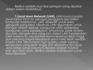 Berikut adalah dua tipe jaringan yang dipakai
dalam sistem terdistribusi:
1.Local Area Network (LAN). LAN muncul pada
awal tahun 1970-an sebagai pengganti dari sistem
komputer mainframe. LAN, didesain untuk area
geografis yang kecil. Misalnya, LAN digunakan untuk
jaringan dalam sebuah bangunan atau beberapa
bangunan yang berdekatan. Umumnya, jarak antara
situs satu dengan situs yang lain dalam LAN berdekatan.
Oleh karena itu, kecepatan komunikasinya lebih tinggi
dan peluang terjadi kesalahan (error rate) lebih rendah.
Dalam LAN, dibutuhkan high quality cable supaya
kecepatan yang lebih tinggi dan reliabilitas tercapai.
Jenis kabel yang biasanya dipakai adalah twistedpair dan fiber-optic. Berikut adalah ilustrasi dari Local
Area Network:

 
