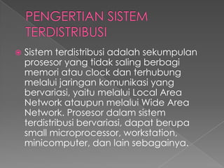 

Sistem terdistribusi adalah sekumpulan
prosesor yang tidak saling berbagi
memori atau clock dan terhubung
melalui jaringan komunikasi yang
bervariasi, yaitu melalui Local Area
Network ataupun melalui Wide Area
Network. Prosesor dalam sistem
terdistribusi bervariasi, dapat berupa
small microprocessor, workstation,
minicomputer, dan lain sebagainya.

 