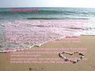 Pada metode ini, data yang berupa sinyal digital
langsung dikirim melalui media transmisi satu channel
seperti kabel, tanpa mengalami perubahan apapun.
Dengan cara ini, maka pengiriman data tergantung
pada jarak transmisi dan kualitas media yang
digunakan. Pada metode ini, dibutuhkan peralatan
multiplexing yang disebut time division multiplexing
(TDM). Dengan menggunakan peralatan ini, maka:




Menghemat biaya penggunaan saluran komunikasi.
Kapasitas saluran komunikasi dapat dimanfaatkan
semaksimal mungkin.
Ada kemungkinan dari beberapa terminal dilakukan
transmisi data menuju satu titik yang sama.

 