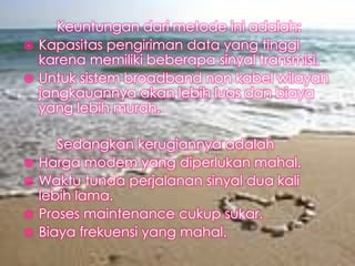 Keuntungan dari metode ini adalah:
 Kapasitas pengiriman data yang tinggi
karena memiliki beberapa sinyal transmisi.
 Untuk sistem broadband non kabel wilayah
jangkauannya akan lebih luas dan biaya
yang lebih murah.







Sedangkan kerugiannya adalah
Harga modem yang diperlukan mahal.
Waktu tunda perjalanan sinyal dua kali
lebih lama.
Proses maintenance cukup sukar.
Biaya frekuensi yang mahal.

 