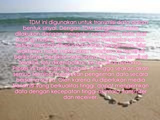 TDM ini digunakan untuk transmisi data dalam
bentuk sinyal. Dengan TDM pengiriman data
dilakukan dengan mengatur pengiriman data dari
masing masing termidal dengan mengatur waktu.
Setiap terminal diberi jatah waktu pengiriman, bila
waktunya habis maka akan diberikan ke terminal
berikutnya. Demikian seterusnya hingga ke terminal
terakhir, lalu dikembalikan ke terminal pertama.
Proses ini berlangsung cepat, sehingga seakan-akan
semua terminal melakukan pengiriman data secara
bersama-sama. Oleh karena itu diperlukan media
transmisi yang berkualitas tinggi, dapat mengirimkan
data dengan kecepatan tinggi diantara transmiter
dan receiver.

 