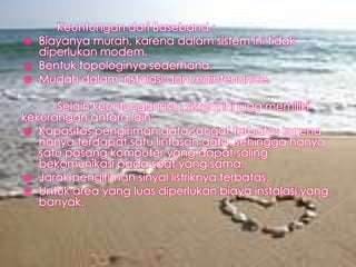 



Keuntungan dari Baseband :
Biayanya murah, karena dalam sistem ini tidak
diperlukan modem.
Bentuk topologinya sederhana.
Mudah dalam instalasi dan maintenance.

Selain keuntungannya, sistem ini juga memiliki
kekurangan antara lain:
 Kapasitas pengiriman data sangat terbatas karena
hanya terdapat satu lintasan data, sehingga hanya
satu pasang komputer yang dapat saling
bekomunikasi pada saat yang sama.
 Jarak pengiriman sinyal listriknya terbatas.
 Untuk area yang luas diperlukan biaya instalasi yang
banyak.

 