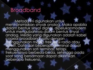 Metoda ini digunakan untuk
mentransmisikan sinyak analog. Maka apabila
dalam bentuk sinyal digital, dipelukanmodem
untuk mengubahnya dalam bentuk sinyal
analog. Media yang digunakan adalah kabel
coaxial broadband yaitu dengan
menggunakan media frekuensi radio atau
satelit. Data dari beberapa terminal dapat
menggunakan sati terminal, tetapi
frekuensinya berbeda-beda, sehingga pada
saat yang bersamaan dapat dikirimkan
beberapa frekuensi.

 