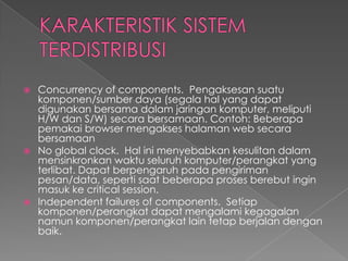 Concurrency of components. Pengaksesan suatu
komponen/sumber daya (segala hal yang dapat
digunakan bersama dalam jaringan komputer, meliputi
H/W dan S/W) secara bersamaan. Contoh: Beberapa
pemakai browser mengakses halaman web secara
bersamaan
 No global clock. Hal ini menyebabkan kesulitan dalam
mensinkronkan waktu seluruh komputer/perangkat yang
terlibat. Dapat berpengaruh pada pengiriman
pesan/data, seperti saat beberapa proses berebut ingin
masuk ke critical session.
 Independent failures of components. Setiap
komponen/perangkat dapat mengalami kegagalan
namun komponen/perangkat lain tetap berjalan dengan
baik.


 