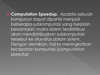 

Computation Speedup. Apabila sebuah
komputasi dapat dipartisi menjadi
beberapa subkomputasi yang berjalan
bersamaan, maka sistem terdistribusi
akan mendistribusikan subkomputasi
tersebut ke situs-situs dalam sistem.
Dengan demikian, hal ini meningkatkan
kecepatan komputasi (computation
speedup

 