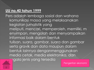 UU no.40 tahun 1999
Pers adalah lembaga sosial dan wahana
komunikasi massa yang melaksanakan
kegiatan jurnalistik yang
meliputi, mencari, memperoleh, memiliki, m
enyimpan, mengolah dan menyampaikan
informasi baik dalam bentuk
tulisan, suara, gambar, suara dan gambar
serta gravik dan data maupun dalam
bentuk lainnya denganmenggunakan
media cetak, media elektronika, dan
segala jenis yang tersedia
Pengertian ekonomi

 