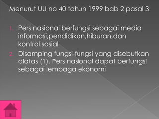 Menurut UU no 40 tahun 1999 bab 2 pasal 3
1.

2.

Pers nasional berfungsi sebagai media
informasi,pendidikan,hiburan,dan
kontrol sosial
Disamping fungsi-fungsi yang disebutkan
diatas (1). Pers nasional dapat berfungsi
sebagai lembaga ekonomi

 