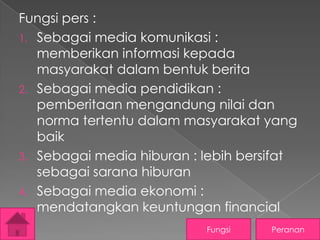 Fungsi pers :
1. Sebagai media komunikasi :
memberikan informasi kepada
masyarakat dalam bentuk berita
2. Sebagai media pendidikan :
pemberitaan mengandung nilai dan
norma tertentu dalam masyarakat yang
baik
3. Sebagai media hiburan : lebih bersifat
sebagai sarana hiburan
4. Sebagai media ekonomi :
mendatangkan keuntungan financial
Fungsi

Peranan

 