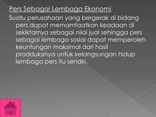 Pers Sebagai Lembaga Ekonomi
Suatu perusahaan yang bergerak di bidang
pers dapat memamfaatkan keadaan di
sekiktarnya sebagai nilai jual sehingga pers
sebagai lembaga sosial dapat memperoleh
keuntungan maksimal dari hasil
prodduksinya untuk kelangsungan hidup
lembaga pers itu sendiri.

 