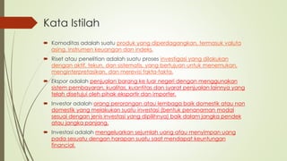 Kata Istilah
 Komoditas adalah suatu produk yang diperdagangkan, termasuk valuta
asing, instrumen keuangan dan indeks.
 Riset atau penelitian adalah suatu proses investigasi yang dilakukan
dengan aktif, tekun, dan sistematis, yang bertujuan untuk menemukan,
menginterpretasikan, dan merevisi fakta-fakta.
 Ekspor adalah penjualan barang ke luar negeri dengan menggunakan
sistem pembayaran, kualitas, kuantitas dan syarat penjualan lainnya yang
telah disetujui oleh pihak eksportir dan importer.
 Investor adalah orang perorangan atau lembaga baik domestik atau non
domestik yang melakukan suatu investasi (bentuk penanaman modal
sesuai dengan jenis investasi yang dipilihnya) baik dalam jangka pendek
atau jangka panjang.
 Investasi adalah mengeluarkan sejumlah uang atau menyimpan uang
pada sesuatu dengan harapan suatu saat mendapat keuntungan
financial.
 