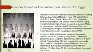 Ekonomi Indonesia Akan Melampaui Jerman dan Inggris
1. Indonesia menjadi buah bibir pada saat pelaksanaan Sidang
Tahunan International Monetery Fund (IMF)/World Bank
(WB) 2012 Tokyo, 9—14 Oktober 2012 lalu. Newsletter
resmi yang dibagikan IMF kepada seluruh peserta sidang
mengangkat satu topik khusus mengenai Indonesia. Media
itu mengangkat hasil riset dari McKinsey dan Standard
Chartered yang mengatakan bahwa ekonomi Indonesia akan
melampaui Jerman dan Inggris pada tahun 2030.
2. Keyakinan itu tentu beralasan. Indonesia diperkirakan
memiliki sekitar 90 juta orang yang berada di kelompok
consuming class. Angka ini adalah angka terbesar di dunia
setelah Cina dan India. Dengan kekuatan itu pula, pada
tahun 2030 Indonesia akan menjadi kekuatan ekonomi
nomor tujuh dunia dengan nilai pendapatan nasional
sebesar 1,8 triliun dolar AS dari sektor pertanian, konsumsi,
dan energi.
 