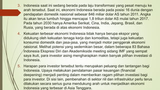 3. Indonesia saat ini sedang berada pada laju transformasi yang pesat menuju ke
arah tersebut. Saat ini, ekonomi Indonesia berada pada posisi 16 dunia dengan
pendapatan domestik nasional sebesar 846 miliar dolar AS tahun 2011. Angka
itu akan terus tumbuh hingga mencapai 1,8 triliun dolar AS mulai tahun 2017.
Pada tahun 2030 hanya Amerika Serikat, Cina, India, Jepang, Brasil, dan
Rusia, yang berada di atas ekonomi Indonesia.
4. Kekuatan terbesar ekonomi Indonesia tidak hanya berupa ekspor yang
didukung oleh kekuatan tenaga kerja dan komoditas, tetapi juga kekuatan
konsumsi domestik dan jasa-jasa, yang menjadi motor penggerak ekonomi
nasional. Melihat potensi yang sedemikian besar, dalam beberapa 83 Bahasa
Indonesia Ekspresi Diri dan Akademikside meeting sidang IMF yang sempat
saya ikuti, para investor asing mengharapkan makin banyak pilihan investasi di
Indonesia.
5. Harapan para investor tersebut tentu merupakan peluang dan tantangan bagi
Indonesia. Upaya melakukan pendalaman pasar keuangan (financial
deepening) menjadi penting dalam memberikan ragam pilihan investasi bagi
para investor. Di sisi lain, pembenahan di sektor riil dan infrastruktur perlu terus
dilakukan secara serius guna mendukung arah untuk menjadikan ekonomi
Indonesia yang terbesar di Asia Tenggara.
 