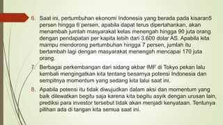 6. Saat ini, pertumbuhan ekonomi Indonesia yang berada pada kisaran5
persen hingga 6 persen, apabila dapat terus dipertahankan, akan
menambah jumlah masyarakat kelas menengah hingga 90 juta orang
dengan pendapatan per kapita lebih dari 3.600 dolar AS. Apabila kita
mampu mendorong pertumbuhan hingga 7 persen, jumlah itu
bertambah lagi dengan masyarakat menengah mencapai 170 juta
orang.
7. Berbagai perkembangan dari sidang akbar IMF di Tokyo pekan lalu
kembali mengingatkan kita tentang besarnya potensi Indonesia dan
sempitnya momentum yang sedang kita lalui saat ini.
8. Apabila potensi itu tidak diwujudkan dalam aksi dan momentum yang
baik dilewatkan begitu saja karena kita begitu asyik dengan urusan lain,
prediksi para investor tersebut tidak akan menjadi kenyataan. Tentunya
pilihan ada di tangan kita semua saat ini.
 