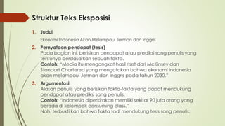 Struktur Teks Eksposisi
1. Judul
Ekonomi Indonesia Akan Melampaui Jerman dan Inggris
2. Pernyataan pendapat (tesis)
Pada bagian ini, berisikan pendapat atau prediksi sang penulis yang
tentunya berdasarkan sebuah fakta.
Contoh: “Media itu mengangkat hasil riset dari McKinsey dan
Standart Chartered yang mengatakan bahwa ekonomi Indonesia
akan melampaui Jerman dan Inggris pada tahun 2030.”
3. Argumentasi
Alasan penulis yang berisikan fakta-fakta yang dapat mendukung
pendapat atau prediksi sang penulis.
Contoh: “Indonesia diperkirakan memiliki sekitar 90 juta orang yang
berada di kelompok consuming class.”
Nah, terbukti kan bahwa fakta tadi mendukung tesis sang penulis.
 