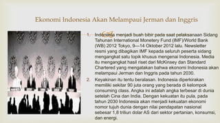 1. Indonesia menjadi buah bibir pada saat pelaksanaan Sidang
Tahunan International Monetery Fund (IMF)/World Bank
(WB) 2012 Tokyo, 9—14 Oktober 2012 lalu. Newsletter
resmi yang dibagikan IMF kepada seluruh peserta sidang
mengangkat satu topik khusus mengenai Indonesia. Media
itu mengangkat hasil riset dari McKinsey dan Standard
Chartered yang mengatakan bahwa ekonomi Indonesia akan
melampaui Jerman dan Inggris pada tahun 2030.
2. Keyakinan itu tentu beralasan. Indonesia diperkirakan
memiliki sekitar 90 juta orang yang berada di kelompok
consuming class. Angka ini adalah angka terbesar di dunia
setelah Cina dan India. Dengan kekuatan itu pula, pada
tahun 2030 Indonesia akan menjadi kekuatan ekonomi
nomor tujuh dunia dengan nilai pendapatan nasional
sebesar 1,8 triliun dolar AS dari sektor pertanian, konsumsi,
dan energi.
Ekonomi Indonesia Akan Melampaui Jerman dan Inggris
 