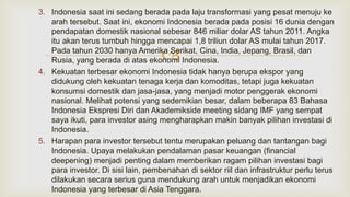 
3. Indonesia saat ini sedang berada pada laju transformasi yang pesat menuju ke
arah tersebut. Saat ini, ekonomi Indonesia berada pada posisi 16 dunia dengan
pendapatan domestik nasional sebesar 846 miliar dolar AS tahun 2011. Angka
itu akan terus tumbuh hingga mencapai 1,8 triliun dolar AS mulai tahun 2017.
Pada tahun 2030 hanya Amerika Serikat, Cina, India, Jepang, Brasil, dan
Rusia, yang berada di atas ekonomi Indonesia.
4. Kekuatan terbesar ekonomi Indonesia tidak hanya berupa ekspor yang
didukung oleh kekuatan tenaga kerja dan komoditas, tetapi juga kekuatan
konsumsi domestik dan jasa-jasa, yang menjadi motor penggerak ekonomi
nasional. Melihat potensi yang sedemikian besar, dalam beberapa 83 Bahasa
Indonesia Ekspresi Diri dan Akademikside meeting sidang IMF yang sempat
saya ikuti, para investor asing mengharapkan makin banyak pilihan investasi di
Indonesia.
5. Harapan para investor tersebut tentu merupakan peluang dan tantangan bagi
Indonesia. Upaya melakukan pendalaman pasar keuangan (financial
deepening) menjadi penting dalam memberikan ragam pilihan investasi bagi
para investor. Di sisi lain, pembenahan di sektor riil dan infrastruktur perlu terus
dilakukan secara serius guna mendukung arah untuk menjadikan ekonomi
Indonesia yang terbesar di Asia Tenggara.
 