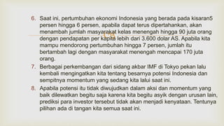 
6. Saat ini, pertumbuhan ekonomi Indonesia yang berada pada kisaran5
persen hingga 6 persen, apabila dapat terus dipertahankan, akan
menambah jumlah masyarakat kelas menengah hingga 90 juta orang
dengan pendapatan per kapita lebih dari 3.600 dolar AS. Apabila kita
mampu mendorong pertumbuhan hingga 7 persen, jumlah itu
bertambah lagi dengan masyarakat menengah mencapai 170 juta
orang.
7. Berbagai perkembangan dari sidang akbar IMF di Tokyo pekan lalu
kembali mengingatkan kita tentang besarnya potensi Indonesia dan
sempitnya momentum yang sedang kita lalui saat ini.
8. Apabila potensi itu tidak diwujudkan dalam aksi dan momentum yang
baik dilewatkan begitu saja karena kita begitu asyik dengan urusan lain,
prediksi para investor tersebut tidak akan menjadi kenyataan. Tentunya
pilihan ada di tangan kita semua saat ini.
 