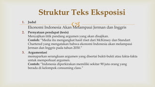 1. Judul
Ekonomi Indonesia Akan Melampaui Jerman dan Inggris
2. Pernyataan pendapat (tesis)
Menyajikan titik pandang argumen yang akan disajikan.
Contoh: “Media itu mengangkat hasil riset dari McKinsey dan Standart
Chartered yang mengatakan bahwa ekonomi Indonesia akan melampaui
Jerman dan Inggris pada tahun 2030.”
3. Argumentasi
memaparkan serangkaan argumen yang disertai bukti-bukti atau fakta-fakta
untuk memperkuat argumen.
Contoh: “Indonesia diperkirakan memiliki sekitar 90 juta orang yang
berada di kelompok consuming class.”
Struktur Teks Eksposisi
 