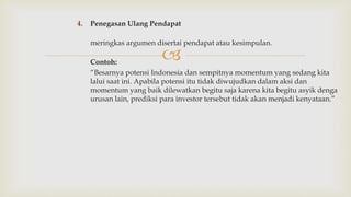 
4. Penegasan Ulang Pendapat
meringkas argumen disertai pendapat atau kesimpulan.
Contoh:
“Besarnya potensi Indonesia dan sempitnya momentum yang sedang kita
lalui saat ini. Apabila potensi itu tidak diwujudkan dalam aksi dan
momentum yang baik dilewatkan begitu saja karena kita begitu asyik denga
urusan lain, prediksi para investor tersebut tidak akan menjadi kenyataan.”
 