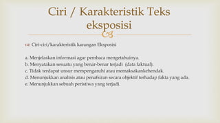 
 Ciri-ciri/karakteristik karangan Eksposisi
a. Menjelaskan informasi agar pembaca mengetahuinya.
b. Menyatakan sesuatu yang benar-benar terjadi (data faktual).
c. Tidak terdapat unsur mempengaruhi atau memaksakankehendak.
d. Menunjukkan analisis atau penafsiran secara objektif terhadap fakta yang ada.
e. Menunjukkan sebuah peristiwa yang terjadi.
Ciri / Karakteristik Teks
eksposisi
 