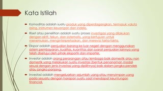 Kata Istilah
 Komoditas adalah suatu produk yang diperdagangkan, termasuk valuta
asing, instrumen keuangan dan indeks.

 Riset atau penelitian adalah suatu proses investigasi yang dilakukan
dengan aktif, tekun, dan sistematis, yang bertujuan untuk
menemukan, menginterpretasikan, dan merevisi fakta-fakta.
 Ekspor adalah penjualan barang ke luar negeri dengan menggunakan
sistem pembayaran, kualitas, kuantitas dan syarat penjualan lainnya yang
telah disetujui oleh pihak eksportir dan importer.
 Investor adalah orang perorangan atau lembaga baik domestik atau non
domestik yang melakukan suatu investasi (bentuk penanaman modal
sesuai dengan jenis investasi yang dipilihnya) baik dalam jangka pendek
atau jangka panjang.

 Investasi adalah mengeluarkan sejumlah uang atau menyimpan uang
pada sesuatu dengan harapan suatu saat mendapat keuntungan
financial.

 