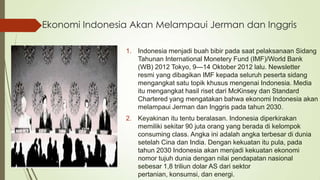 Ekonomi Indonesia Akan Melampaui Jerman dan Inggris
1. Indonesia menjadi buah bibir pada saat pelaksanaan Sidang
Tahunan International Monetery Fund (IMF)/World Bank
(WB) 2012 Tokyo, 9—14 Oktober 2012 lalu. Newsletter
resmi yang dibagikan IMF kepada seluruh peserta sidang
mengangkat satu topik khusus mengenai Indonesia. Media
itu mengangkat hasil riset dari McKinsey dan Standard
Chartered yang mengatakan bahwa ekonomi Indonesia akan
melampaui Jerman dan Inggris pada tahun 2030.
2. Keyakinan itu tentu beralasan. Indonesia diperkirakan
memiliki sekitar 90 juta orang yang berada di kelompok
consuming class. Angka ini adalah angka terbesar di dunia
setelah Cina dan India. Dengan kekuatan itu pula, pada
tahun 2030 Indonesia akan menjadi kekuatan ekonomi
nomor tujuh dunia dengan nilai pendapatan nasional
sebesar 1,8 triliun dolar AS dari sektor
pertanian, konsumsi, dan energi.

 