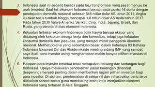 3. Indonesia saat ini sedang berada pada laju transformasi yang pesat menuju ke
arah tersebut. Saat ini, ekonomi Indonesia berada pada posisi 16 dunia dengan
pendapatan domestik nasional sebesar 846 miliar dolar AS tahun 2011. Angka
itu akan terus tumbuh hingga mencapai 1,8 triliun dolar AS mulai tahun 2017.
Pada tahun 2030 hanya Amerika Serikat, Cina, India, Jepang, Brasil, dan
Rusia, yang berada di atas ekonomi Indonesia.
4. Kekuatan terbesar ekonomi Indonesia tidak hanya berupa ekspor yang
didukung oleh kekuatan tenaga kerja dan komoditas, tetapi juga kekuatan
konsumsi domestik dan jasa-jasa, yang menjadi motor penggerak ekonomi
nasional. Melihat potensi yang sedemikian besar, dalam beberapa 83 Bahasa
Indonesia Ekspresi Diri dan Akademikside meeting sidang IMF yang sempat
saya ikuti, para investor asing mengharapkan makin banyak pilihan investasi di
Indonesia.
5. Harapan para investor tersebut tentu merupakan peluang dan tantangan bagi
Indonesia. Upaya melakukan pendalaman pasar keuangan (financial
deepening) menjadi penting dalam memberikan ragam pilihan investasi bagi
para investor. Di sisi lain, pembenahan di sektor riil dan infrastruktur perlu terus
dilakukan secara serius guna mendukung arah untuk menjadikan ekonomi
Indonesia yang terbesar di Asia Tenggara.

 
