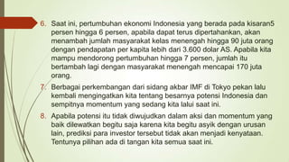 6. Saat ini, pertumbuhan ekonomi Indonesia yang berada pada kisaran5
persen hingga 6 persen, apabila dapat terus dipertahankan, akan
menambah jumlah masyarakat kelas menengah hingga 90 juta orang
dengan pendapatan per kapita lebih dari 3.600 dolar AS. Apabila kita
mampu mendorong pertumbuhan hingga 7 persen, jumlah itu
bertambah lagi dengan masyarakat menengah mencapai 170 juta
orang.

7. Berbagai perkembangan dari sidang akbar IMF di Tokyo pekan lalu
kembali mengingatkan kita tentang besarnya potensi Indonesia dan
sempitnya momentum yang sedang kita lalui saat ini.
8. Apabila potensi itu tidak diwujudkan dalam aksi dan momentum yang
baik dilewatkan begitu saja karena kita begitu asyik dengan urusan
lain, prediksi para investor tersebut tidak akan menjadi kenyataan.
Tentunya pilihan ada di tangan kita semua saat ini.

 