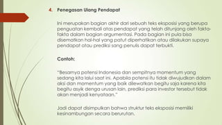 4. Penegasan Ulang Pendapat
Ini merupakan bagian akhir dari sebuah teks eksposisi yang berupa
penguatan kembali atas pendapat yang telah ditunjang oleh faktafakta dalam bagian argumentasi. Pada bagian ini pula bisa
disematkan hal-hal yang patut diperhatikan atau dilakukan supaya
pendapat atau prediksi sang penulis dapat terbukti.
Contoh:
“Besarnya potensi Indonesia dan sempitnya momentum yang
sedang kita lalui saat ini. Apabila potensi itu tidak diwujudkan dalam
aksi dan momentum yang baik dilewatkan begitu saja karena kita
begitu asyik denga urusan lain, prediksi para investor tersebut tidak
akan menjadi kenyataan.”
Jadi dapat disimpulkan bahwa struktur teks eksposisi memiliki
kesinambungan secara berurutan.

 