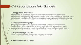 Ciri Kebahasaan Teks Eksposisi
1.Penggunaan Pronomina
Pronomina ini biasanya digunakan dalam menyatakan pendapat.
Pronomina yang sering digunakan seperti kita, kami, dan saya. Terlebih kata
pronomina saya banyak digunakan ketika menyatakan pendapat pribadi.
2.Menggunakan konjungsi
Konjungsi yang banyak digunakan adalah “pada kenyataannya”,
“kemudian”, dan “lebih lanjut”. Konjungsi tersebut digunakan untuk
menghubungkan fakta-fakta supaya fakta-fakta yang disajikan runtut.
3.Argumentasinya satu sisi
Yaitu sisi yang mendukung atau sisi yang menolak.

4. Kata kerja / verba khusus

 
