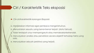 Ciri / Karakteristik Teks eksposisi
 Ciri-ciri/karakteristik karangan Eksposisi
a. Menjelaskan informasi agar pembaca mengetahuinya.
b. Menyatakan sesuatu yang benar-benar terjadi (data faktual).
c. Tidak terdapat unsur mempengaruhi atau memaksakankehendak.
d. Menunjukkan analisis atau penafsiran secara objektif terhadap fakta yang
ada.
e. Menunjukkan sebuah peristiwa yang terjadi.

 